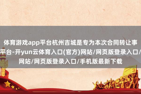 体育游戏app平台杭州吉城是专为本次合同转让事项而诞生的握股平台-开yun云体育入口(官方)网站/网页版登录入口/手机版最新下载