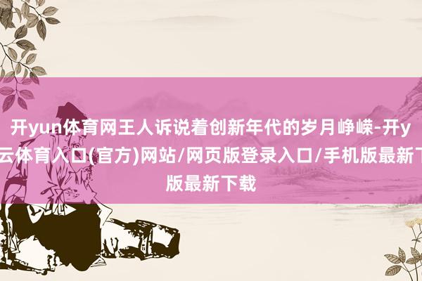 开yun体育网王人诉说着创新年代的岁月峥嵘-开yun云体育入口(官方)网站/网页版登录入口/手机版最