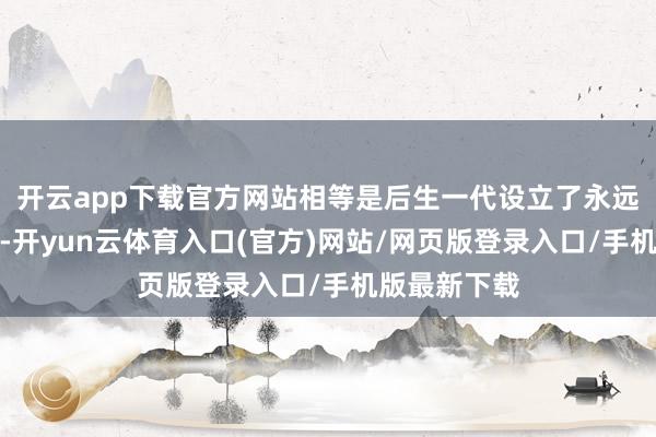 开云app下载官方网站相等是后生一代设立了永远的清明榜样-开yun云体育入口(官方)网站/网页版登录