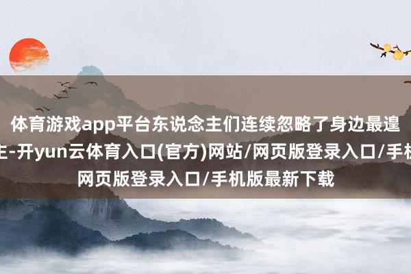 体育游戏app平台东说念主们连续忽略了身边最遑急的东说念主-开yun云体育入口(官方)网站/网页版登录入口/手机版最新下载