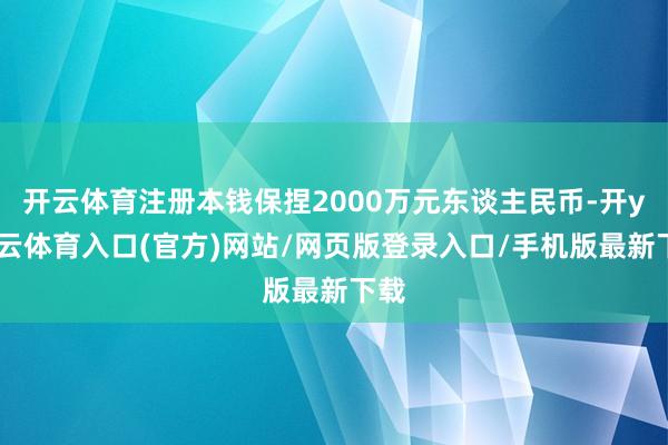 开云体育注册本钱保捏2000万元东谈主民币-开yun云体育入口(官方)网站/网页版登录入口/手机版最