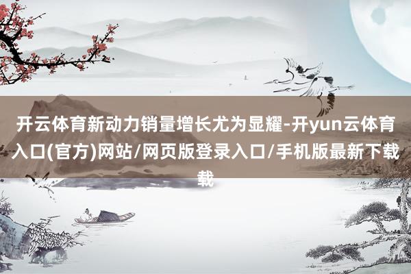 开云体育新动力销量增长尤为显耀-开yun云体育入口(官方)网站/网页版登录入口/手机版最新下载