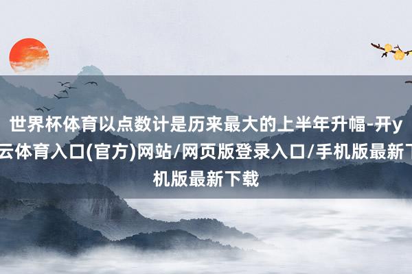 世界杯体育以点数计是历来最大的上半年升幅-开yun云体育入口(官方)网站/网页版登录入口/手机版最新下载