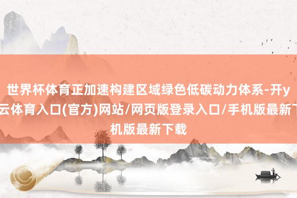 世界杯体育正加速构建区域绿色低碳动力体系-开yun云体育入口(官方)网站/网页版登录入口/手机版最新下载