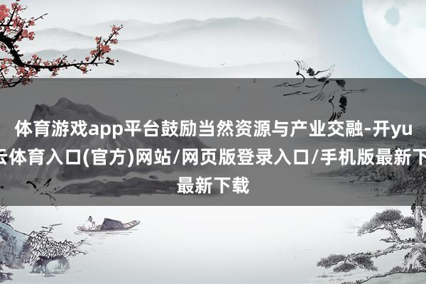 体育游戏app平台鼓励当然资源与产业交融-开yun云体育入口(官方)网站/网页版登录入口/手机版最新下载