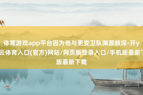 体育游戏app平台因为他与更变卫队渊源颇深-开yun云体育入口(官方)网站/网页版登录入口/手机版最新下载