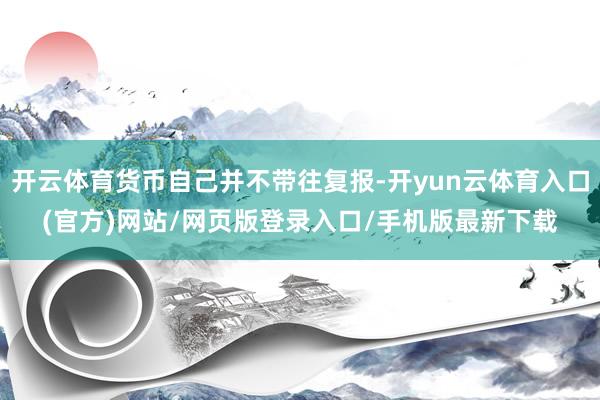 开云体育货币自己并不带往复报-开yun云体育入口(官方)网站/网页版登录入口/手机版最新下载