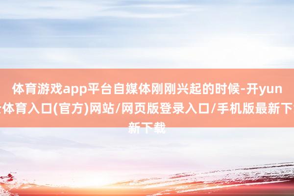 体育游戏app平台自媒体刚刚兴起的时候-开yun云体育入口(官方)网站/网页版登录入口/手机版最新下载