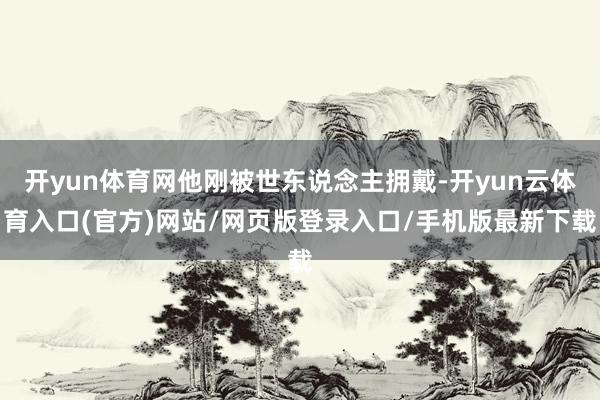 开yun体育网他刚被世东说念主拥戴-开yun云体育入口(官方)网站/网页版登录入口/手机版最新下载