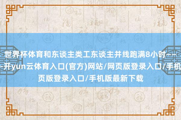 世界杯体育和东谈主类工东谈主并线跑满8小时——不是试运行-开yun云体育入口(官方)网站/网页版登录入口/手机版最新下载