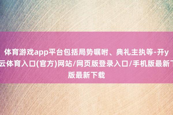 体育游戏app平台包括局势嘱咐、典礼主执等-开yun云体育入口(官方)网站/网页版登录入口/手机版最新下载