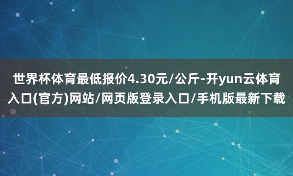 世界杯体育最低报价4.30元/公斤-开yun云体育入口(官方)网站/网页版登录入口/手机版最新下载