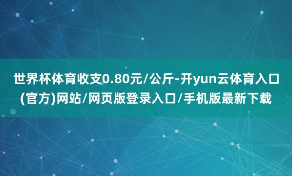 世界杯体育收支0.80元/公斤-开yun云体育入口(官方)网站/网页版登录入口/手机版最新下载