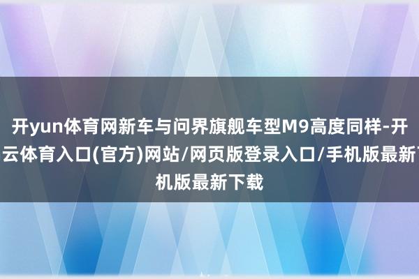 开yun体育网新车与问界旗舰车型M9高度同样-开yun云体育入口(官方)网站/网页版登录入口/手机版最新下载