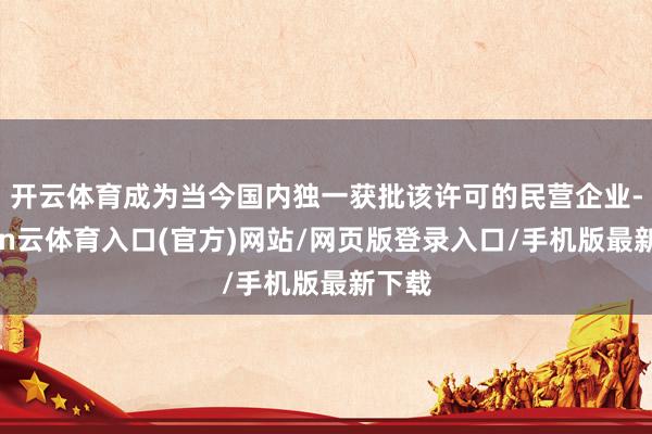 开云体育成为当今国内独一获批该许可的民营企业-开yun云体育入口(官方)网站/网页版登录入口/手机版最新下载