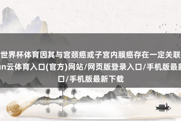 世界杯体育因其与宫颈癌或子宫内膜癌存在一定关联-开yun云体育入口(官方)网站/网页版登录入口/手机版最新下载