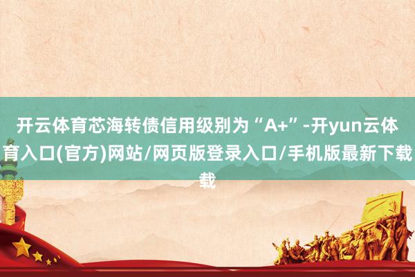 开云体育芯海转债信用级别为“A+”-开yun云体育入口(官方)网站/网页版登录入口/手机版最新下载