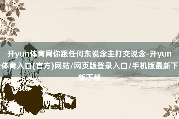 开yun体育网你跟任何东说念主打交说念-开yun云体育入口(官方)网站/网页版登录入口/手机版最新下载
