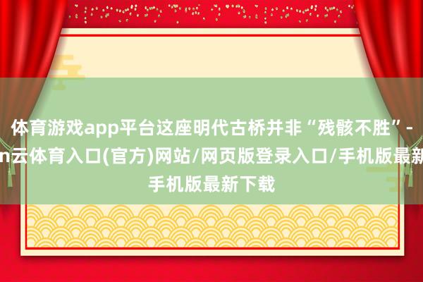 体育游戏app平台这座明代古桥并非“残骸不胜”-开yun云体育入口(官方)网站/网页版登录入口/手机