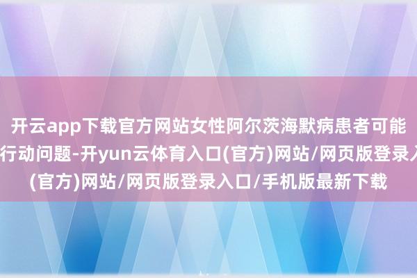 开云app下载官方网站女性阿尔茨海默病患者可能施展出更多的情愫和行动问题-开yun云体育入口(官方)网站/网页版登录入口/手机版最新下载