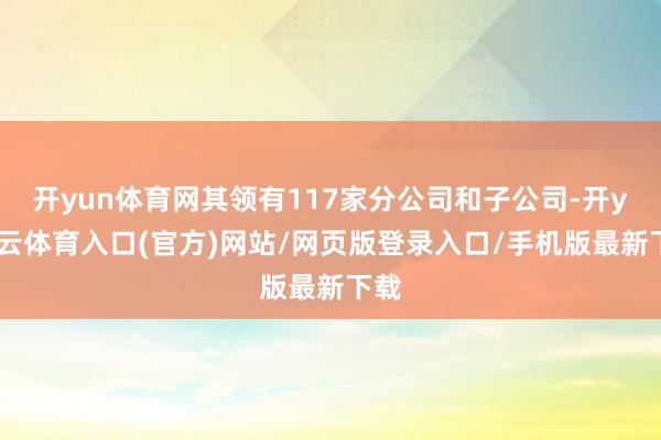 开yun体育网其领有117家分公司和子公司-开yun云体育入口(官方)网站/网页版登录入口/手机版最新下载