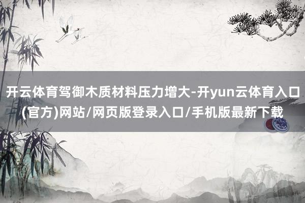 开云体育驾御木质材料压力增大-开yun云体育入口(官方)网站/网页版登录入口/手机版最新下载
