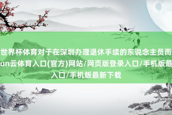 世界杯体育对于在深圳办理退休手续的东说念主员而言-开yun云体育入口(官方)网站/网页版登录入口/手机版最新下载