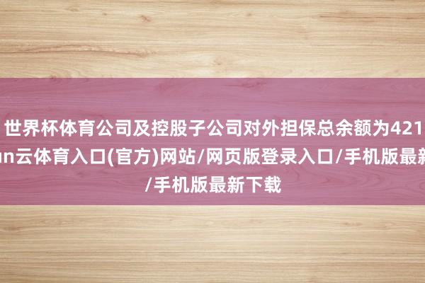 世界杯体育公司及控股子公司对外担保总余额为421-开yun云体育入口(官方)网站/网页版登录入口/手机版最新下载