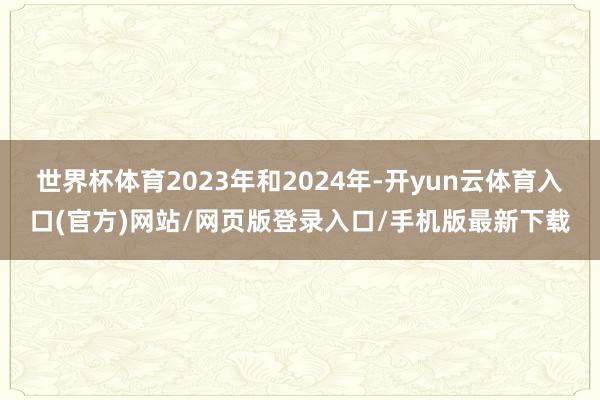 世界杯体育2023年和2024年-开yun云体育入口(官方)网站/网页版登录入口/手机版最新下载