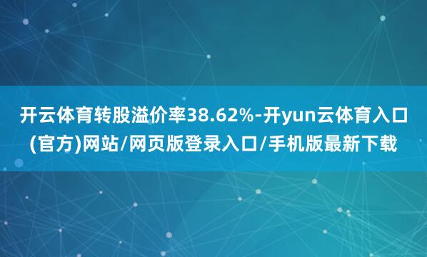 开云体育转股溢价率38.62%-开yun云体育入口(官方)网站/网页版登录入口/手机版最新下载