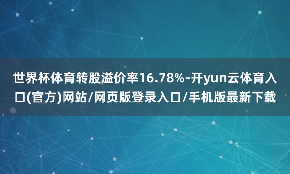世界杯体育转股溢价率16.78%-开yun云体育入口(官方)网站/网页版登录入口/手机版最新下载