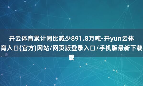 开云体育累计同比减少891.8万吨-开yun云体育入口(官方)网站/网页版登录入口/手机版最新下载