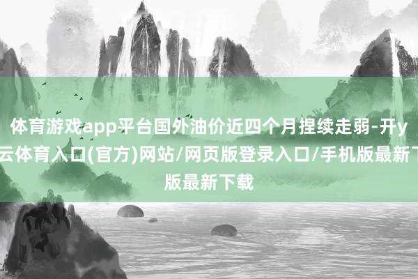 体育游戏app平台国外油价近四个月捏续走弱-开yun云体育入口(官方)网站/网页版登录入口/手机版最