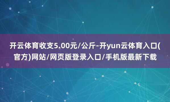 开云体育收支5.00元/公斤-开yun云体育入口(官方)网站/网页版登录入口/手机版最新下载