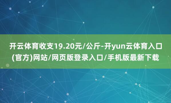 开云体育收支19.20元/公斤-开yun云体育入口(官方)网站/网页版登录入口/手机版最新下载