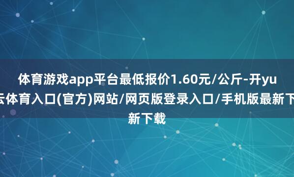体育游戏app平台最低报价1.60元/公斤-开yun云体育入口(官方)网站/网页版登录入口/手机版最