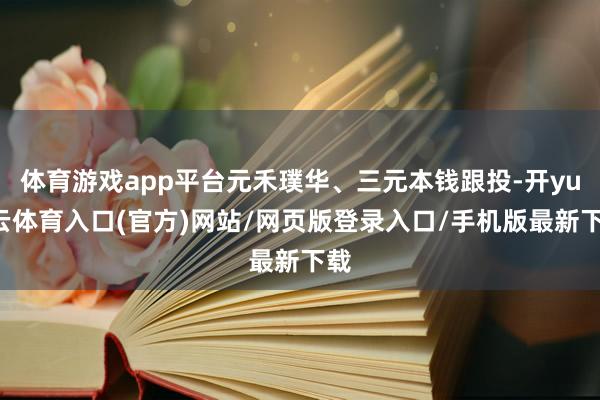 体育游戏app平台元禾璞华、三元本钱跟投-开yun云体育入口(官方)网站/网页版登录入口/手机版最新下载