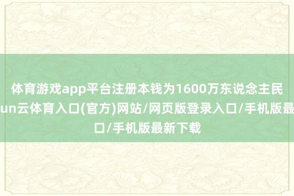 体育游戏app平台注册本钱为1600万东说念主民币-开yun云体育入口(官方)网站/网页版登录入口/