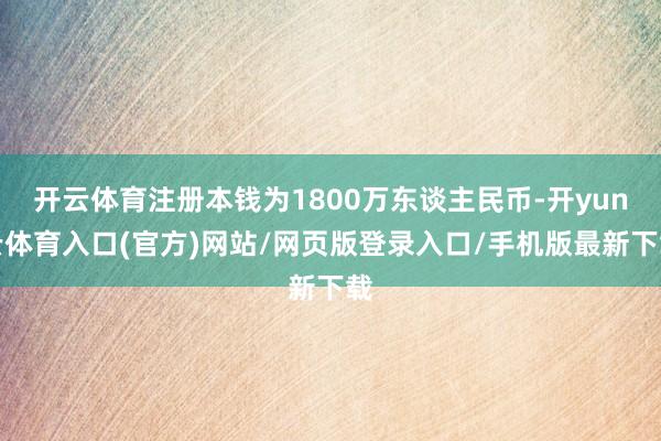 开云体育注册本钱为1800万东谈主民币-开yun云体育入口(官方)网站/网页版登录入口/手机版最新下