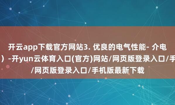 开云app下载官方网站3. 优良的电气性能- 介电常数低（≈2.1）-开yun云体育入口(官方)网站/网页版登录入口/手机版最新下载
