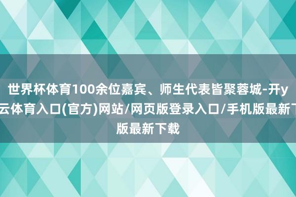 世界杯体育100余位嘉宾、师生代表皆聚蓉城-开yun云体育入口(官方)网站/网页版登录入口/手机版最新下载