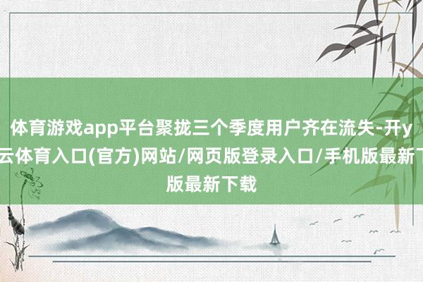 体育游戏app平台聚拢三个季度用户齐在流失-开yun云体育入口(官方)网站/网页版登录入口/手机版最新下载