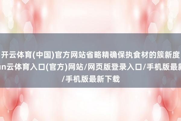 开云体育(中国)官方网站省略精确保执食材的簇新度-开yun云体育入口(官方)网站/网页版登录入口/手