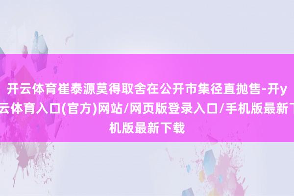 开云体育崔泰源莫得取舍在公开市集径直抛售-开yun云体育入口(官方)网站/网页版登录入口/手机版最新下载