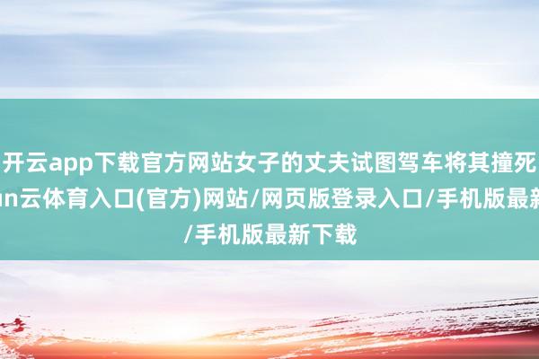 开云app下载官方网站女子的丈夫试图驾车将其撞死-开yun云体育入口(官方)网站/网页版登录入口/手机版最新下载