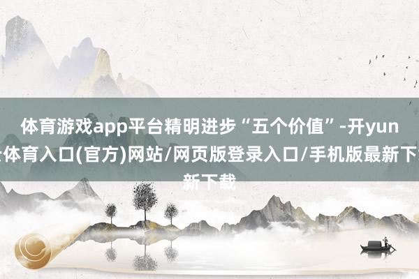 体育游戏app平台精明进步“五个价值”-开yun云体育入口(官方)网站/网页版登录入口/手机版最新下载