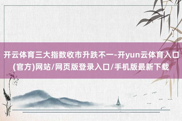 开云体育三大指数收市升跌不一-开yun云体育入口(官方)网站/网页版登录入口/手机版最新下载