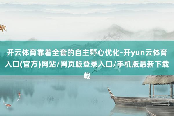 开云体育靠着全套的自主野心优化-开yun云体育入口(官方)网站/网页版登录入口/手机版最新下载