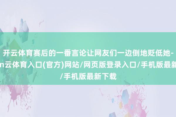 开云体育赛后的一番言论让网友们一边倒地贬低她-开yun云体育入口(官方)网站/网页版登录入口/手机版