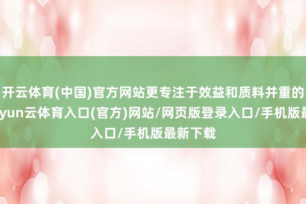 开云体育(中国)官方网站更专注于效益和质料并重的增长-开yun云体育入口(官方)网站/网页版登录入口/手机版最新下载
